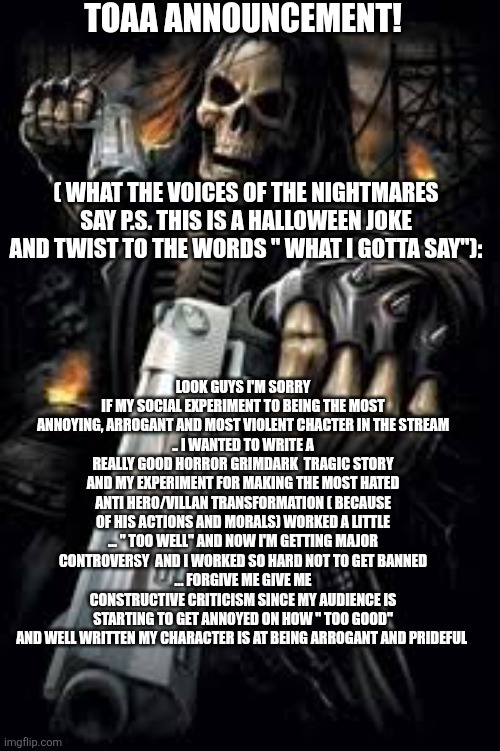 Sorry my social experiment to making a prideful arrogant iolent anti-hero worker to well guys my experiment was so good it back | TOAA ANNOUNCEMENT! ( WHAT THE VOICES OF THE NIGHTMARES SAY P.S. THIS IS A HALLOWEEN JOKE AND TWIST TO THE WORDS " WHAT I GOTTA SAY"):; LOOK GUYS I'M SORRY IF MY SOCIAL EXPERIMENT TO BEING THE MOST ANNOYING, ARROGANT AND MOST VIOLENT CHACTER IN THE STREAM
.. I WANTED TO WRITE A REALLY GOOD HORROR GRIMDARK  TRAGIC STORY AND MY EXPERIMENT FOR MAKING THE MOST HATED ANTI HERO/VILLAN TRANSFORMATION ( BECAUSE OF HIS ACTIONS AND MORALS) WORKED A LITTLE ... " TOO WELL" AND NOW I'M GETTING MAJOR CONTROVERSY  AND I WORKED SO HARD NOT TO GET BANNED
... FORGIVE ME GIVE ME CONSTRUCTIVE CRITICISM SINCE MY AUDIENCE IS STARTING TO GET ANNOYED ON HOW " TOO GOOD" AND WELL WRITTEN MY CHARACTER IS AT BEING ARROGANT AND PRIDEFUL | image tagged in badass skeleton | made w/ Imgflip meme maker