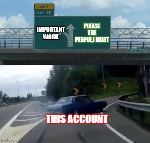 Please the people | PLEASE THE PEOPLE,I MUST; IMPORTANT WORK; THIS ACCOUNT | image tagged in car drift meme | made w/ Imgflip meme maker