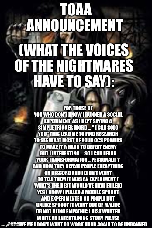 Sorry for everything and yes everyone forgot what spinel said about me " Im very good at fucking people's minds with psychology" | TOAA ANNOUNCEMENT; FOR THOSE OF YOU WHO DON'T KNOW I RUNNED A SOCIAL EXPERIMENT  AS I KEPT SAYING A SIMPLE TRIGGER WORD ... " I CAN SOLO YOU" THIS LEAD ME TO FIND RESEARCH TO SEE WHAT MOST OF YOUR OCS POWERS TO MAKE IT A HARD TO DEFEAT ENEMY BUT I INTERESTING...  SO I CAN LEARN YOUR TRANSFORMATION... PERSONALITY AND HOW THEY DEFEAT PEOPLE EVERYTHING ON DISCORD AND I DIDN'T WANT TO TELL THEM IT WAS AN EXPERIMENT ( WHAT'S THE REST WOULD'VE HAVE FAILED) YES I KNOW I PULLED A MOBILE SPROUT AND EXPERIMENTED ON PEOPLE BUT UNLIKE SPROUT IT WANT OUT OF MALICE OR NOT BEING EMPATHIC I JUST WANTED WRITE AN ENTERTAINING STORY PLEASE FORGIVE ME I DON'T WANT TO WORK HARD AGAIN TO BE UNBANNED; (WHAT THE VOICES OF THE NIGHTMARES HAVE TO SAY): | image tagged in badass skeleton | made w/ Imgflip meme maker