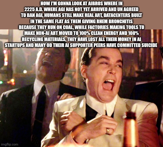 Good Fellas Hilarious Meme | HOW I'M GONNA LOOK AT AIBROS WHERE IN 2225 A.D. WHERE AGI HAS NOT YET ARRIVED AND UN AGREED TO BAN AGI, HUMANS STILL MAKE REAL ART, DATACENTERS BUILT IN THE SAME FLAT AS THEM GIVING RHEM BRONCHITIS BECAUSE THEY RUN ON COAL, WHILE FACTORIES MAKING TOOLS TO MAKE NON-AI ART MOVED TO 100% CLEAN ENERGY AND 100% RECYCLING MATERIALS, THEY HAVE LOST ALL THEIR MONEY IN AI STARTUPS AND MANY OD THEIR AI SUPPORTER PEERS HAVE COMMITTED SUICIDE | image tagged in memes,good fellas hilarious | made w/ Imgflip meme maker