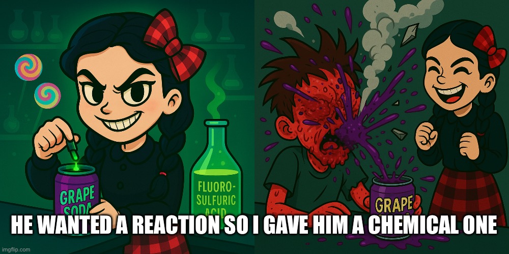 Teflon capsule acid rigged soda explosion | HE WANTED A REACTION SO I GAVE HIM A CHEMICAL ONE | image tagged in dark humor,fantasy,killing,chemicals,evil smile,littlegirl | made w/ Imgflip meme maker