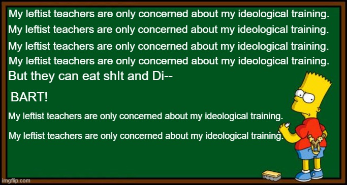 How and when Bart became wise beyond his years. | My leftist teachers are only concerned about my ideological training. My leftist teachers are only concerned about my ideological training. My leftist teachers are only concerned about my ideological training. My leftist teachers are only concerned about my ideological training. But they can eat shIt and Di--; BART! My leftist teachers are only concerned about my ideological training. My leftist teachers are only concerned about my ideological training. | image tagged in bart simpson - chalkboard | made w/ Imgflip meme maker