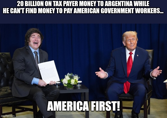 Mrca first! | 20 BILLION ON TAX PAYER MONEY TO ARGENTINA WHILE HE CAN'T FIND MONEY TO PAY AMERICAN GOVERNMENT WORKERS... AMERICA FIRST! | image tagged in donald trump,trump,maga,nevertrump,argentina,conservative | made w/ Imgflip meme maker