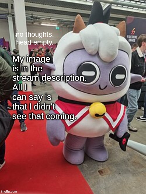 no thoughts. head empty. | My image is in the stream description.
All I can say is that I didn't see that coming. | image tagged in no thoughts head empty | made w/ Imgflip meme maker