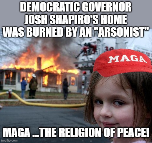 religion of peace | DEMOCRATIC GOVERNOR JOSH SHAPIRO'S HOME WAS BURNED BY AN "ARSONIST"; MAGA ...THE RELIGION OF PEACE! | image tagged in donald trump,trump,maga,nevertrump,conservative,republican | made w/ Imgflip meme maker