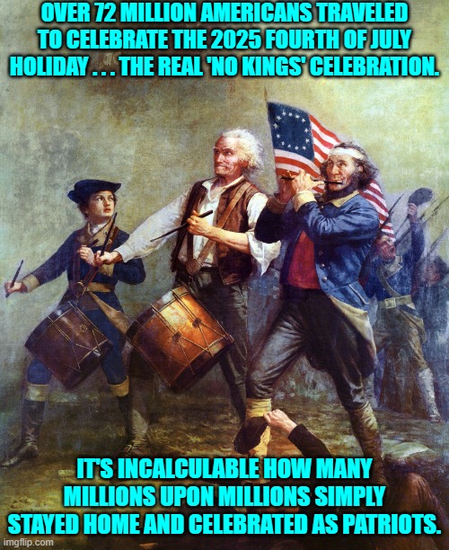 So . . . just how clueless IS the Political Left's collective? | OVER 72 MILLION AMERICANS TRAVELED TO CELEBRATE THE 2025 FOURTH OF JULY HOLIDAY . . . THE REAL 'NO KINGS' CELEBRATION. IT'S INCALCULABLE HOW MANY MILLIONS UPON MILLIONS SIMPLY STAYED HOME AND CELEBRATED AS PATRIOTS. | image tagged in the spirit of 76 patriotism - country over party | made w/ Imgflip meme maker