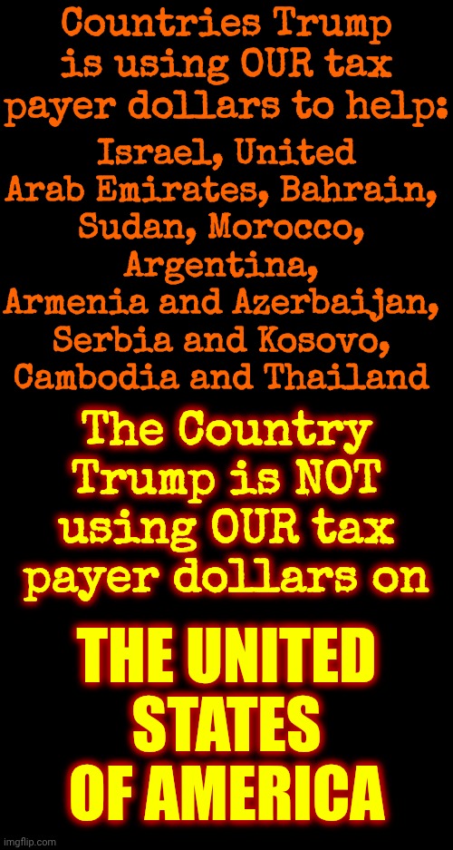 Trump Ripped Us Off And Then Only Helped People He Thought Would Help Him Get A Nobel Peace Prize.  RELEASE THE EPSTEIN FILES! | Countries Trump is using OUR tax payer dollars to help:; Israel, United Arab Emirates, Bahrain, 
Sudan, Morocco, 
Argentina, 
Armenia and Azerbaijan, 
Serbia and Kosovo, 
Cambodia and Thailand; The Country Trump is NOT using OUR tax payer dollars on; THE UNITED STATES OF AMERICA | image tagged in memes,maga,trump is disgusting,trump is deplorable,trump is vile,trump lies | made w/ Imgflip meme maker