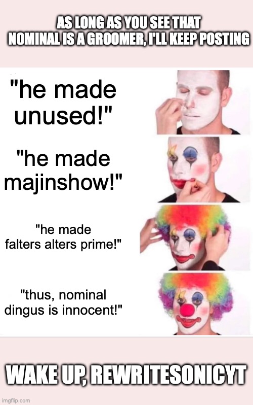 Clown Applying Makeup Meme | AS LONG AS YOU SEE THAT NOMINAL IS A GROOMER, I'LL KEEP POSTING; "he made unused!"; "he made majinshow!"; "he made falters alters prime!"; "thus, nominal dingus is innocent!"; WAKE UP, REWRITESONICYT | image tagged in memes,clown applying makeup | made w/ Imgflip meme maker