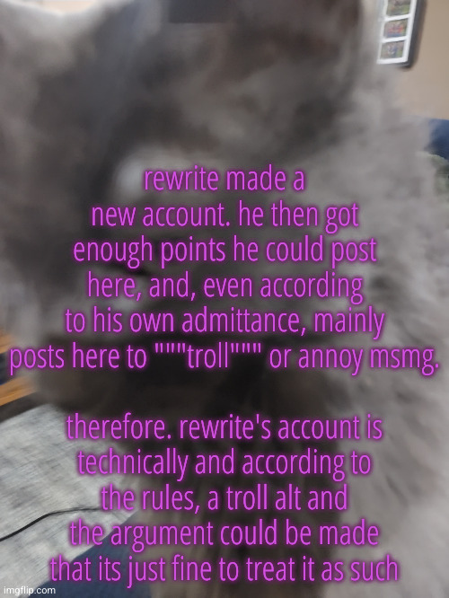. | rewrite made a new account. he then got enough points he could post here, and, even according to his own admittance, mainly posts here to """troll""" or annoy msmg.
 
therefore. rewrite's account is technically and according to the rules, a troll alt and the argument could be made that its just fine to treat it as such | image tagged in 32's cat | made w/ Imgflip meme maker