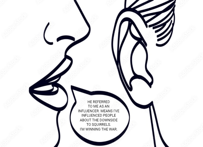 woman whispering into man's ear | HE REFERRED TO ME AS AN INFLUENCER. MEANS I'VE INFLUENCED PEOPLE ABOUT THE DOWNSIDE TO SQUIRRELS. I'M WINNING THE WAR. | image tagged in woman whispering into man's ear | made w/ Imgflip meme maker