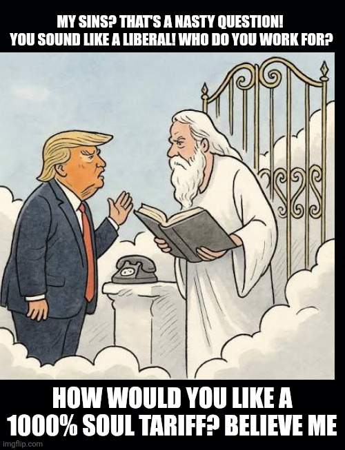 Why Donald Trump will never get to Heaven | MY SINS? THAT'S A NASTY QUESTION! 

YOU SOUND LIKE A LIBERAL! WHO DO YOU WORK FOR? HOW WOULD YOU LIKE A 1000% SOUL TARIFF? BELIEVE ME | image tagged in trump,nasty questions,maga,going down djt,heaven and hell,doesn't qualify | made w/ Imgflip meme maker