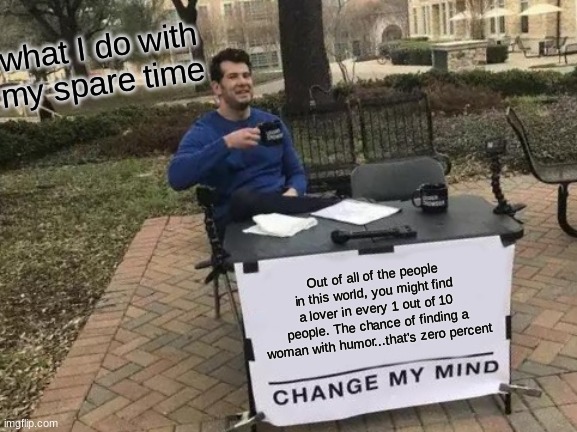 Change My Mind Meme | what I do with my spare time; Out of all of the people in this world, you might find a lover in every 1 out of 10 people. The chance of finding a woman with humor...that's zero percent | image tagged in memes,change my mind | made w/ Imgflip meme maker