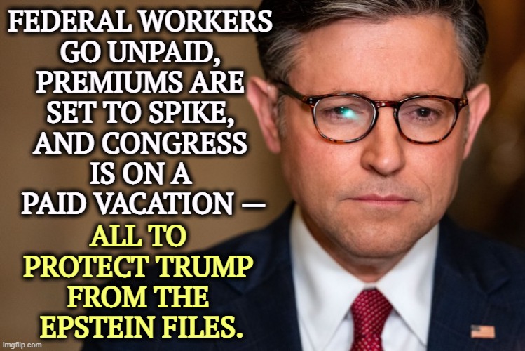 FEDERAL WORKERS 
GO UNPAID, 
PREMIUMS ARE 
SET TO SPIKE, 
AND CONGRESS 
IS ON A 
PAID VACATION —; ALL TO 
PROTECT TRUMP 
FROM THE 
EPSTEIN FILES. | image tagged in trump,government shutdown,mike johnson,jeffrey epstein,corruption,cover up | made w/ Imgflip meme maker