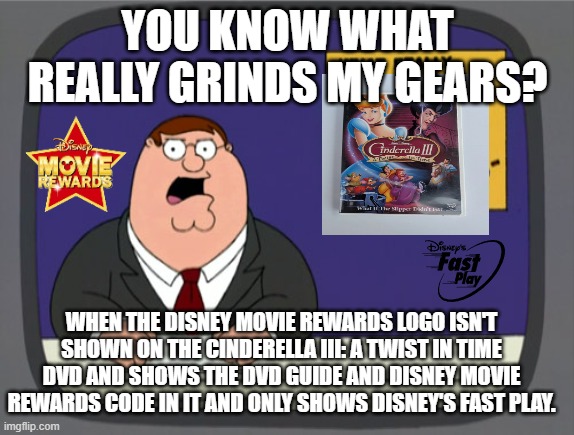 Seriously, Why?! | YOU KNOW WHAT REALLY GRINDS MY GEARS? WHEN THE DISNEY MOVIE REWARDS LOGO ISN'T SHOWN ON THE CINDERELLA III: A TWIST IN TIME DVD AND SHOWS THE DVD GUIDE AND DISNEY MOVIE REWARDS CODE IN IT AND ONLY SHOWS DISNEY'S FAST PLAY. | image tagged in memes,peter griffin news | made w/ Imgflip meme maker