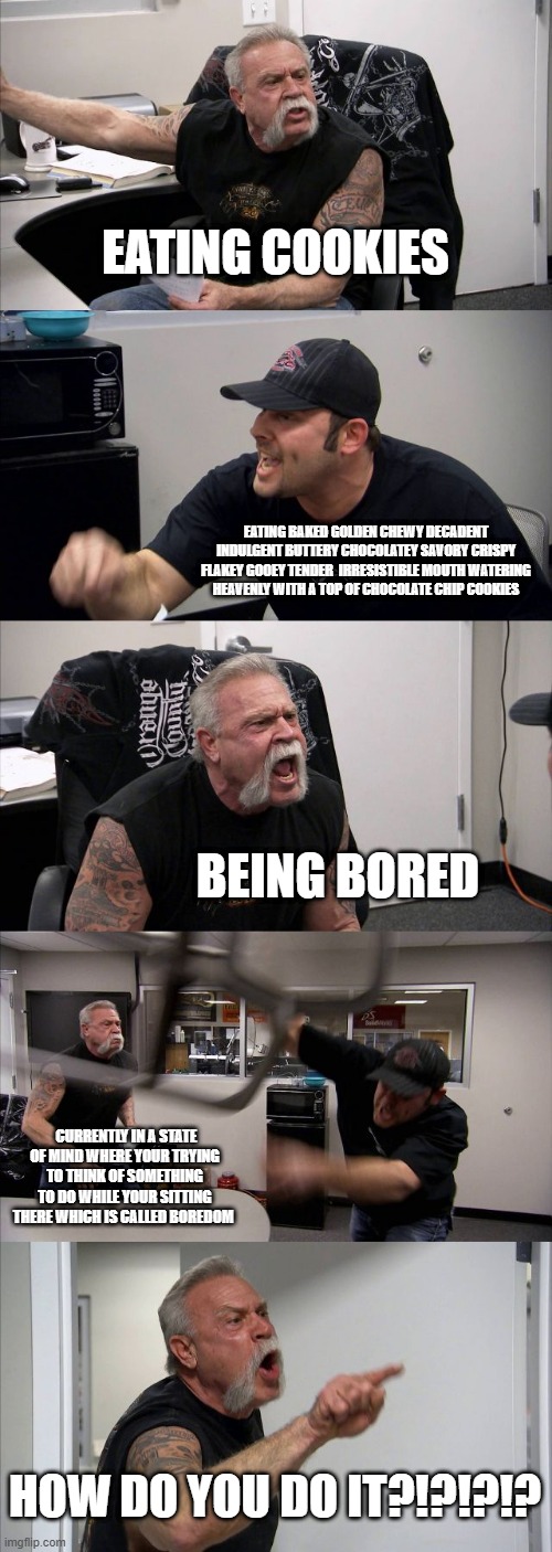 American Chopper Argument Meme | EATING COOKIES; EATING BAKED GOLDEN CHEWY DECADENT INDULGENT BUTTERY CHOCOLATEY SAVORY CRISPY FLAKEY GOOEY TENDER  IRRESISTIBLE MOUTH WATERING HEAVENLY WITH A TOP OF CHOCOLATE CHIP COOKIES; BEING BORED; CURRENTLY IN A STATE OF MIND WHERE YOUR TRYING TO THINK OF SOMETHING TO DO WHILE YOUR SITTING THERE WHICH IS CALLED BOREDOM; HOW DO YOU DO IT?!?!?!? | image tagged in memes,american chopper argument | made w/ Imgflip meme maker