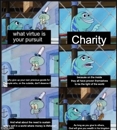 Charity; because on the inside they all have proven themselves to be the light of the world; why give up your own precious goods for people who, on the outside, don't deserve it? And what about the need to sustain one's self in a world where money is lifeforce? As long as you give to others, God will give you wealth in his kingdom | made w/ Imgflip meme maker