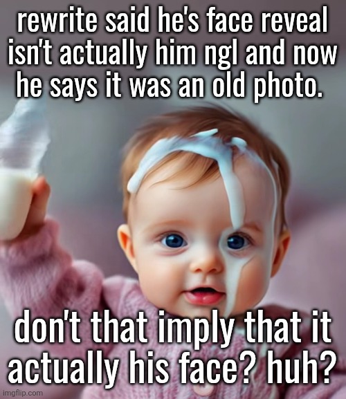 AI baby pouring milk on head | rewrite said he's face reveal
isn't actually him ngl and now
he says it was an old photo. don't that imply that it
actually his face? huh? | image tagged in ai baby pouring milk on head | made w/ Imgflip meme maker