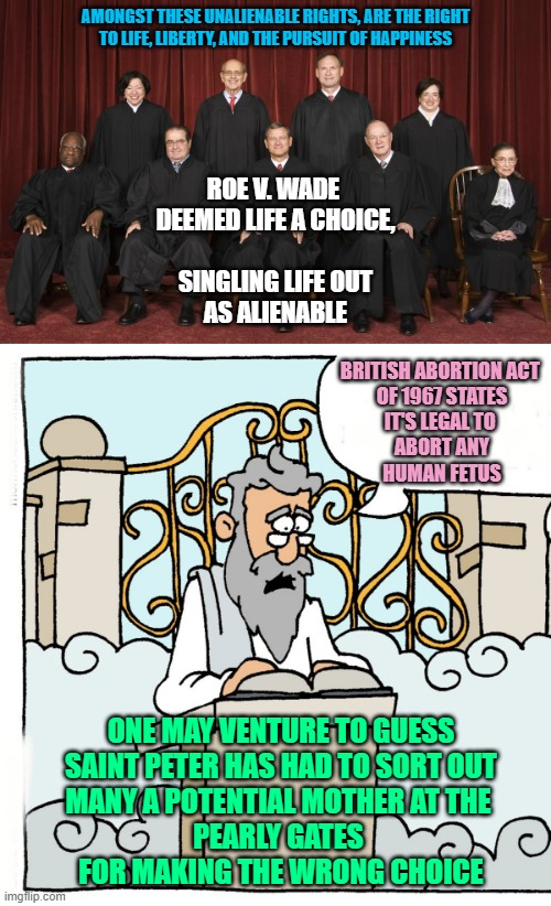 PRO CORRECT CHOICE, every time, one can hope | AMONGST THESE UNALIENABLE RIGHTS, ARE THE RIGHT
TO LIFE, LIBERTY, AND THE PURSUIT OF HAPPINESS; ROE V. WADE 
DEEMED LIFE A CHOICE,
 
SINGLING LIFE OUT
AS ALIENABLE; BRITISH ABORTION ACT 
OF 1967 STATES
IT'S LEGAL TO 
ABORT ANY
HUMAN FETUS; ONE MAY VENTURE TO GUESS
SAINT PETER HAS HAD TO SORT OUT
MANY A POTENTIAL MOTHER AT THE 
PEARLY GATES 
FOR MAKING THE WRONG CHOICE | image tagged in pro choice,free will,women rights,abortion,pro life,rush | made w/ Imgflip meme maker
