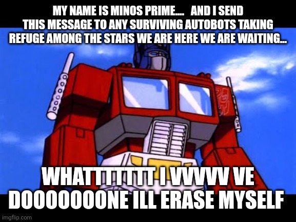 Optimus Prime | MY NAME IS MINOS PRIME....   AND I SEND THIS MESSAGE TO ANY SURVIVING AUTOBOTS TAKING REFUGE AMONG THE STARS WE ARE HERE WE ARE WAITING... W | image tagged in optimus prime | made w/ Imgflip meme maker