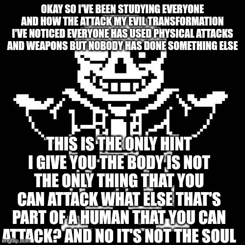 Here's a cryptic hint | OKAY SO I'VE BEEN STUDYING EVERYONE AND HOW THE ATTACK MY EVIL TRANSFORMATION I'VE NOTICED EVERYONE HAS USED PHYSICAL ATTACKS AND WEAPONS BUT NOBODY HAS DONE SOMETHING ELSE; THIS IS THE ONLY HINT I GIVE YOU THE BODY IS NOT THE ONLY THING THAT YOU CAN ATTACK WHAT ELSE THAT'S PART OF A HUMAN THAT YOU CAN ATTACK? AND NO IT'S NOT THE SOUL | image tagged in sans undertale | made w/ Imgflip meme maker