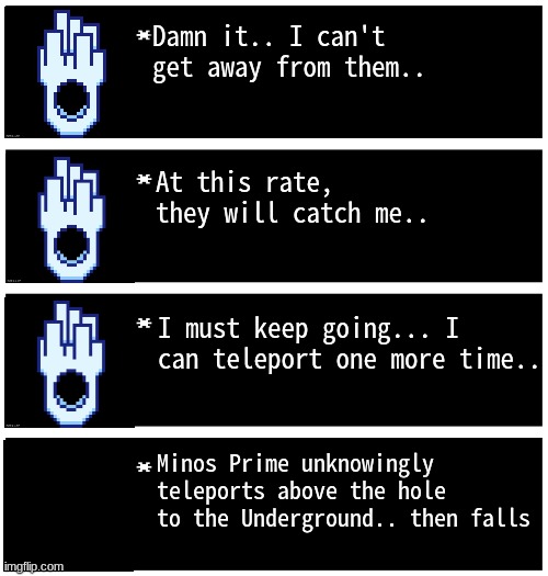 minos prime boutta join them | Damn it.. I can't get away from them.. At this rate, they will catch me.. I must keep going... I can teleport one more time.. Minos Prime unknowingly teleports above the hole to the Underground.. then falls | image tagged in gabriel 4 textboxes,dark virus,virus war | made w/ Imgflip meme maker