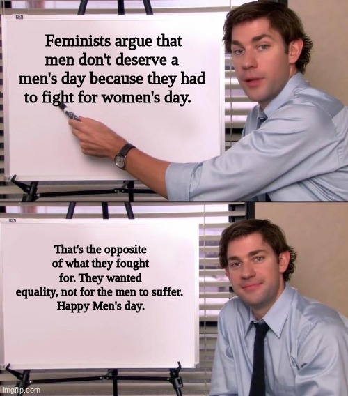 Jim Halpert Explains | Feminists argue that men don't deserve a men's day because they had to fight for women's day. That's the opposite of what they fought for. They wanted equality, not for the men to suffer. 
Happy Men's day. | image tagged in jim halpert explains | made w/ Imgflip meme maker