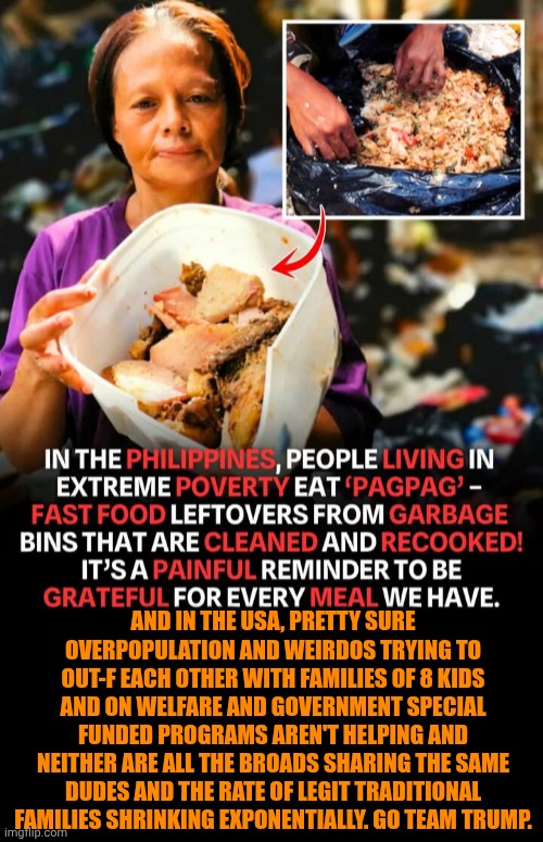 Funny | AND IN THE USA, PRETTY SURE OVERPOPULATION AND WEIRDOS TRYING TO OUT-F EACH OTHER WITH FAMILIES OF 8 KIDS AND ON WELFARE AND GOVERNMENT SPECIAL FUNDED PROGRAMS AREN'T HELPING AND NEITHER ARE ALL THE BROADS SHARING THE SAME DUDES AND THE RATE OF LEGIT TRADITIONAL FAMILIES SHRINKING EXPONENTIALLY. GO TEAM TRUMP. | image tagged in funny,world hunger,first world problems,third world skeptical kid,president trump,protesters | made w/ Imgflip meme maker