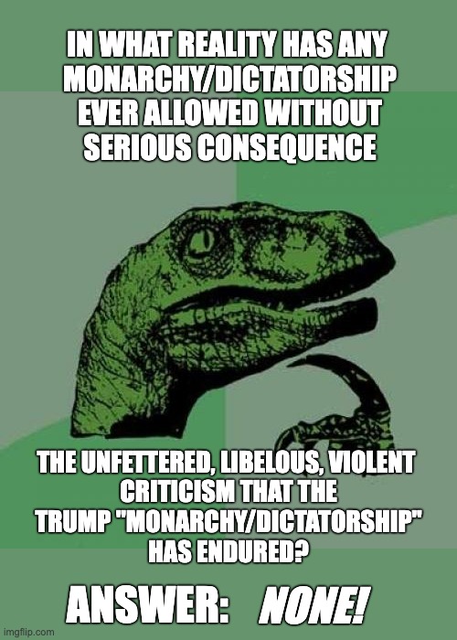 Philosoraptor Meme | IN WHAT REALITY HAS ANY 
MONARCHY/DICTATORSHIP
EVER ALLOWED WITHOUT
SERIOUS CONSEQUENCE; THE UNFETTERED, LIBELOUS, VIOLENT 
CRITICISM THAT THE
TRUMP "MONARCHY/DICTATORSHIP"
HAS ENDURED? ANSWER:; NONE! | image tagged in memes,philosoraptor | made w/ Imgflip meme maker