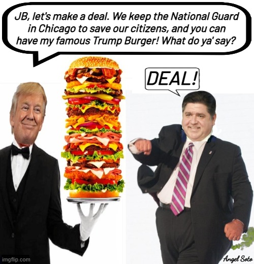 Trump makes a deal with jb pritzker for a burger | JB, let's make a deal. We keep the National Guard
in Chicago to save our citizens, and you can
have my famous Trump Burger! What do ya' say? DEAL! Angel Soto | image tagged in jb pritzker accepts deal with trump,trump,jb pritzker,chicago,burger,deal | made w/ Imgflip meme maker