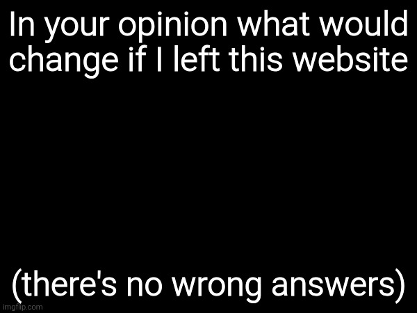 In your opinion what would change if I left this website; (there's no wrong answers) | made w/ Imgflip meme maker