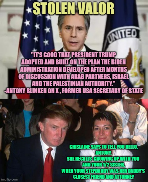 Ghislaine's Childhood Chum Chimes In ( to steal the credit ) | STOLEN VALOR; "IT’S GOOD THAT PRESIDENT TRUMP ADOPTED AND BUILT ON THE PLAN THE BIDEN ADMINISTRATION DEVELOPED AFTER MONTHS OF DISCUSSION WITH ARAB PARTNERS, ISRAEL AND THE PALESTINIAN AUTHORITY."
-ANTONY BLINKEN ON X , FORMER USA SECRETARY OF STATE; GHISLAINE SAYS TO TELL YOU HELLO,
ANTONY.
SHE RECALLS  GROWING UP WITH YOU 
AND YOUR 1/2 SISTER,
WHEN YOUR STEPDADDY WAS HER DADDY'S 
CLOSEST FRIEND AND ATTORNEY | image tagged in antony blinken,trump and maxwell,credit,stolen,team valor,jeffrey epstein | made w/ Imgflip meme maker
