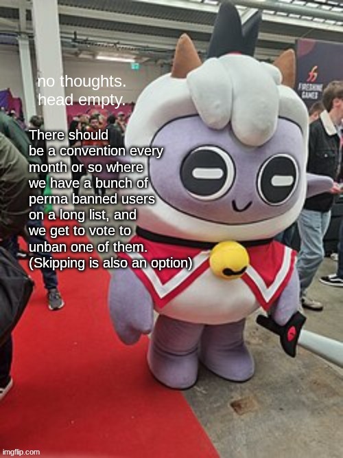 So that the people actually have a voice. | There should be a convention every month or so where we have a bunch of perma banned users on a long list, and we get to vote to unban one of them. (Skipping is also an option) | image tagged in no thoughts head empty | made w/ Imgflip meme maker