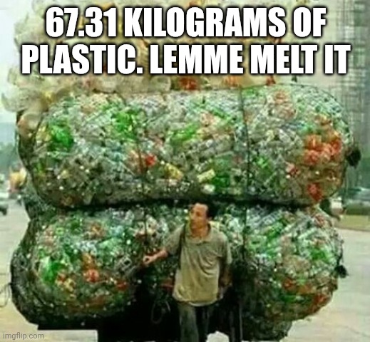 :[ | 67.31 KILOGRAMS OF PLASTIC. LEMME MELT IT | image tagged in plastic bottle guy | made w/ Imgflip meme maker