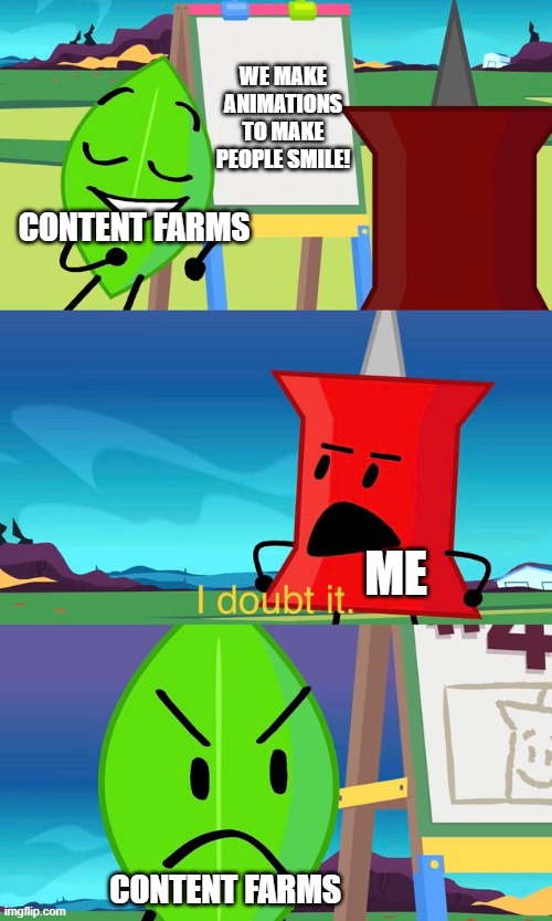 idk what to put | WE MAKE ANIMATIONS TO MAKE PEOPLE SMILE! CONTENT FARMS; ME; CONTENT FARMS | image tagged in bfdi i doubt it,bfdi | made w/ Imgflip meme maker