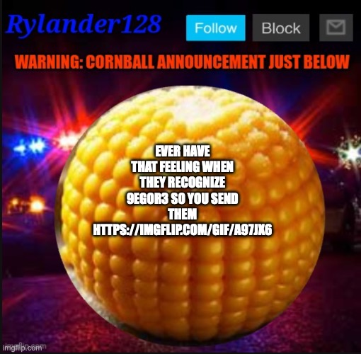 Cornball Announcement V2 | EVER HAVE THAT FEELING WHEN THEY RECOGNIZE 9EGOR3 SO YOU SEND THEM HTTPS://IMGFLIP.COM/GIF/A97JX6 | image tagged in cornball announcement v2 | made w/ Imgflip meme maker