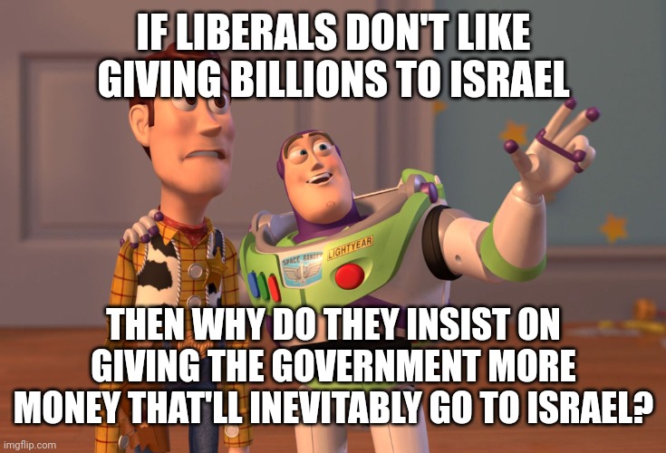 Example 445 of how liberals care 100% giving the government more money but 0% on how it's spent. | IF LIBERALS DON'T LIKE GIVING BILLIONS TO ISRAEL; THEN WHY DO THEY INSIST ON GIVING THE GOVERNMENT MORE MONEY THAT'LL INEVITABLY GO TO ISRAEL? | image tagged in memes,x x everywhere | made w/ Imgflip meme maker
