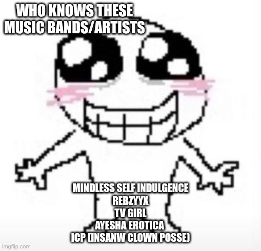 ? | WHO KNOWS THESE MUSIC BANDS/ARTISTS; MINDLESS SELF INDULGENCE
REBZYYX
TV GIRL
AYESHA EROTICA 
ICP (INSANW CLOWN POSSE) | image tagged in yippee | made w/ Imgflip meme maker