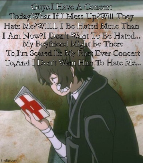Lil Concert Vent? | Guys.I Have A Concert Today.What If I Mess Up?Will They Hate Me?WILL I Be Hated More Than I Am Now?I Don't Want To Be Hated... My Boyfriend Might Be There To,I'm Scared.Its My First Ever Concert To,And I Don't Want Him To Hate Me... | image tagged in depression,depressed,dazed and confused,scared | made w/ Imgflip meme maker