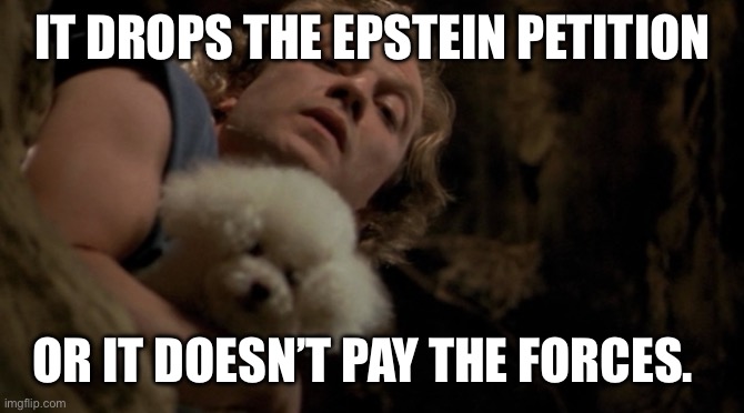 Buffalo Bill - It puts the lotion on it's skin, or else it gets  | IT DROPS THE EPSTEIN PETITION; OR IT DOESN’T PAY THE FORCES. | image tagged in buffalo bill - it puts the lotion on it's skin or else it gets | made w/ Imgflip meme maker