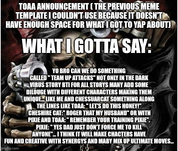 Fun ideas I had... | TOAA ANNOUNCEMENT ( THE PREVIOUS MEME TEMPLATE I COULDN'T USE BECAUSE IT DOESN'T HAVE ENOUGH SPACE FOR WHAT I GOT TO YAP ABOUT); WHAT I GOTTA SAY:; YO BRO CAN WE DO SOMETHING CALLED " TEAM UP ATTACKS" NOT ONLY IN THE DARK VIRUS STORY BTI FOR ALL STORYS MANY ADD SOME DILOUGE WITH DIFFERENT CHARACTERS MAKING THEM UNIQUE... LIKE ME AND CHESSUARCAT SOMETHING ALONG THE LINES LIKE TOAA: " LET'S DO THIS HONEY!"  CHESHIRE CAT:" ROGER THAT MY HUSBAND" OR WITH PIXIE AND TOAA: " REMEMBER YOUR TRAINING PIXIE". PIXIE: " YES DAD JUST DON'T FORCE ME TO KILL ANYONE"... I THINK IT WILL MAKE CHACTERS HAVE FUN AND CREATIVE WITH SYNERGYS AND MABY MIX UP ULTIMATE MOVES... | image tagged in badass skeleton | made w/ Imgflip meme maker