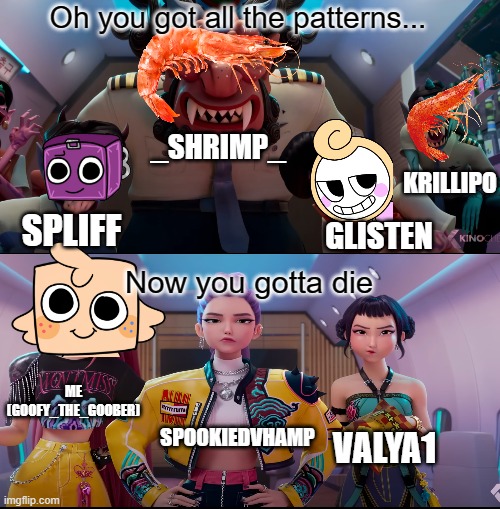 OK I CAN'T STAND YOU GUYS ANYMORE!!!!! | Oh you got all the patterns... _SHRIMP_; KRILLIPO; GLISTEN; SPLIFF; Now you gotta die; ME (GOOFY_THE_GOOBER); SPOOKIEDVHAMP; VALYA1 | image tagged in anti dandy's world | made w/ Imgflip meme maker