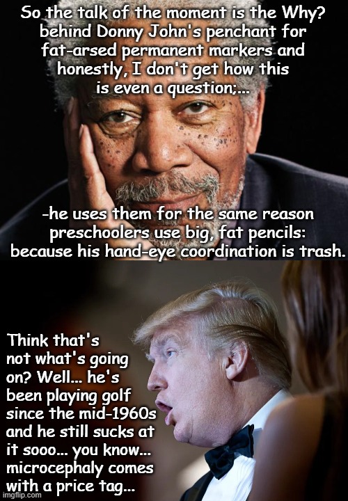 Fat-bottom quills you make the schlockin' world go 'round. | So the talk of the moment is the Why?
behind Donny John's penchant for
fat-arsed permanent markers and
honestly, I don't get how this
is even a question;... -he uses them for the same reason
preschoolers use big, fat pencils:
because his hand-eye coordination is trash. Think that's
not what's going
on? Well... he's
been playing golf
since the mid-1960s
and he still sucks at
it sooo... you know...
microcephaly comes
with a price tag... | image tagged in morgan freeman,trump derp,microcephalism,donald trump is a microcephaloid | made w/ Imgflip meme maker