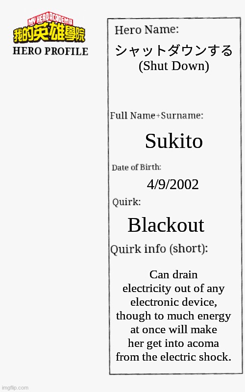 I DONT CURRENTLY HAVE ANY ART FOR HER YET :( | シャットダウンする (Shut Down); Sukito; 4/9/2002; Blackout; Can drain electricity out of any electronic device, though to much energy at once will make her get into acoma from the electric shock. | image tagged in mha hero profile | made w/ Imgflip meme maker