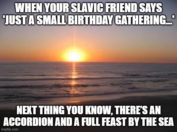 ocean | WHEN YOUR SLAVIC FRIEND SAYS 'JUST A SMALL BIRTHDAY GATHERING...'; NEXT THING YOU KNOW, THERE’S AN ACCORDION AND A FULL FEAST BY THE SEA | image tagged in ocean,slavic birthday | made w/ Imgflip meme maker