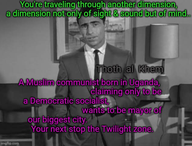 New York politics is the Twilight Zone | You're traveling through another dimension, a dimension not only of sight & sound but of mind.. Thoth  al  Khem; A Muslim communist born in Uganda,                                    claiming only to be a Democratic socialist,                                                      wants to be mayor of our biggest city.                                                 Your next stop the Twilight zone. | image tagged in zohran mamdani,muslim communist,islam is the broom,clearing the path for a globalist takeover,by god's chosen | made w/ Imgflip meme maker