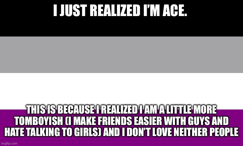 …welp time to eat ice cream | I JUST REALIZED I’M ACE. THIS IS BECAUSE I REALIZED I AM A LITTLE MORE TOMBOYISH (I MAKE FRIENDS EASIER WITH GUYS AND HATE TALKING TO GIRLS) AND I DON’T LOVE NEITHER PEOPLE | image tagged in asexual flag | made w/ Imgflip meme maker