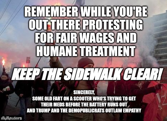 i need my meds | REMEMBER WHILE YOU'RE
OUT THERE PROTESTING
FOR FAIR WAGES AND
HUMANE TREATMENT; KEEP THE SIDEWALK CLEAR! SINCERELY,
SOME OLD FART ON A SCOOTER WHO'S TRYING TO GET
THEIR MEDS BEFORE THE BATTERY RUNS OUT
AND TRUMP AND THE DEMOPUBLICRATS OUTLAW EMPATHY | image tagged in protest,medicare,wages,peace,wheres my teeth,old fart | made w/ Imgflip meme maker