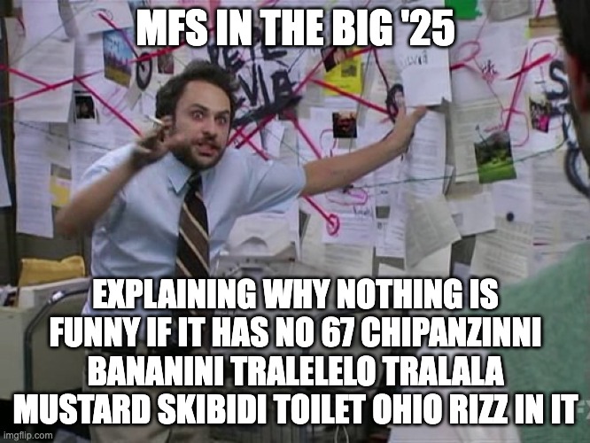 Why... | MFS IN THE BIG '25; EXPLAINING WHY NOTHING IS FUNNY IF IT HAS NO 67 CHIPANZINNI BANANINI TRALELELO TRALALA MUSTARD SKIBIDI TOILET OHIO RIZZ IN IT | image tagged in charlie conspiracy always sunny in philidelphia | made w/ Imgflip meme maker