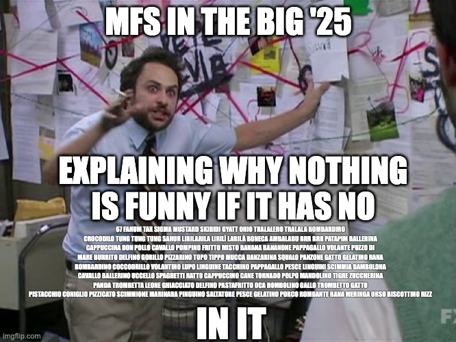 Charlie Conspiracy (Always Sunny in Philidelphia) | MFS IN THE BIG '25; EXPLAINING WHY NOTHING IS FUNNY IF IT HAS NO; 67 FANUM TAX SIGMA MUSTARD SKIBIDI GYATT OHIO TRALALERO TRALALA BOMBARDIRO CROCODILO TUNG TUNG TUNG SAHUR LIRILARILA LIRILÌ LARILÀ BONECA AMBALABU BRR BRR PATAPIM BALLERINA CAPPUCCINA DON POLLO CAVALLO POMPINO FRITTO MISTO BANANA BANANONE PAPPAGALLO VOLANTE PUZZO DI MARE BURRITO DELFINO GORILLO PIZZARINO TOPO TIPPO MUCCA DANZARINA SQUALO PANZONE GATTO GELATINO RANA BOMBARDINO COCCODRILLO VOLANTINO LUPO LINGUINE TACCHINO PAPPAGALLO PESCE LINGUINI SCIMMIA BAMBOLONA CAVALLO BALLERINO UCCELLO SPAGHETTI RATTO CAPPUCCINO CANE TORNADO POLPO MANDOLINO TIGRE ZUCCHERINA PANDA TROMBETTA LEONE GHIACCIATO DELFINO PASTAFRITTO OCA BOMBOLINO GALLO TROMBETTO GATTO PISTACCHIO CONIGLIO PIZZICATO SCIMMIONE MARINARA PINGUINO SALTATORE PESCE GELATINO PORCO ROMBANTE RANA MERINGA ORSO BISCOTTINO RIZZ; IN IT | image tagged in charlie conspiracy always sunny in philidelphia | made w/ Imgflip meme maker