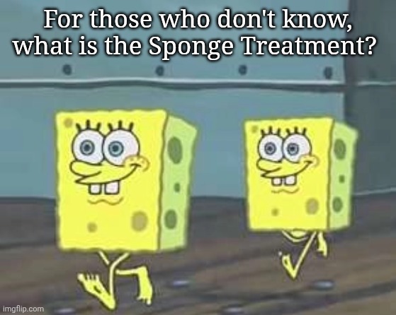 Spongebob walk | For those who don't know, what is the Sponge Treatment? | image tagged in spongebob walk | made w/ Imgflip meme maker